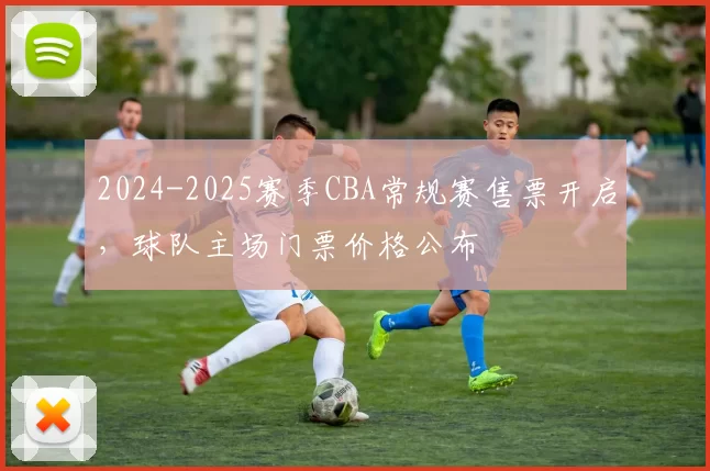 2024-2025赛季CBA常规赛售票开启，球队主场门票价格公布