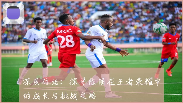 深度对话:探寻陈丽在王者荣耀中的成长与挑战之路