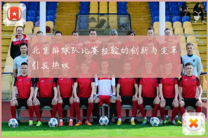 北京排球队比赛经验的创新与变革引发热议