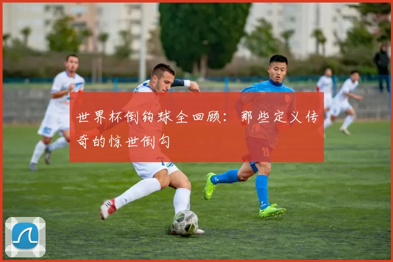 世界杯倒钩球全回顾:那些定义传奇的惊世倒勾