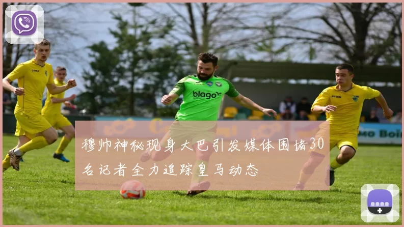 穆帅神秘现身大巴引发媒体围堵30名记者全力追踪皇马动态
