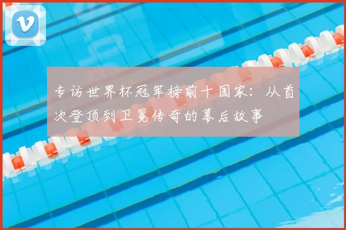 专访世界杯冠军榜前十国家：从首次登顶到卫冕传奇的幕后故事