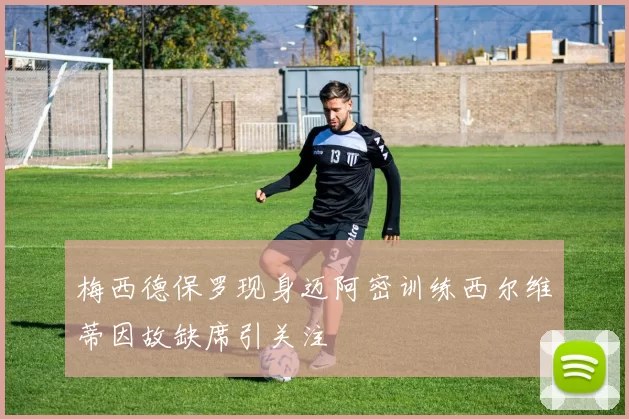 梅西德保罗现身迈阿密训练西尔维蒂因故缺席引关注