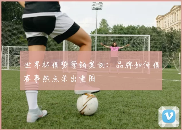 世界杯借势营销案例：品牌如何借赛事热点杀出重围