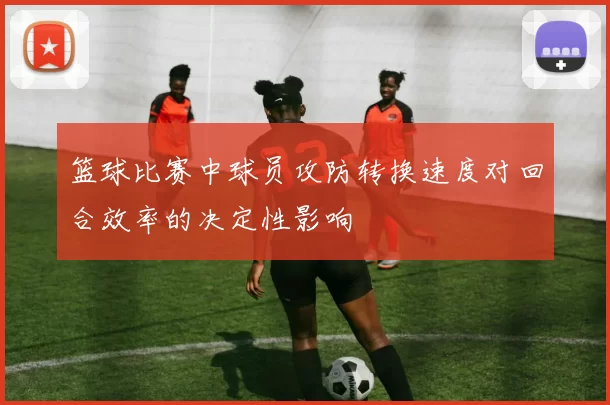 篮球比赛中球员攻防转换速度对回合效率的决定性影响