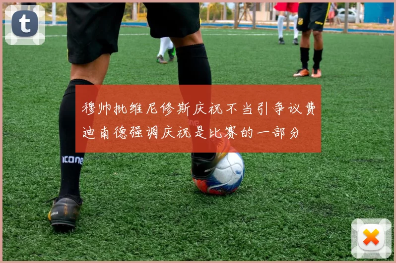 穆帅批维尼修斯庆祝不当引争议费迪南德强调庆祝是比赛的一部分