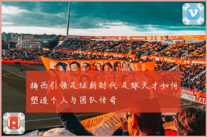 梅西引领足坛新时代 足球天才如何塑造个人与团队传奇