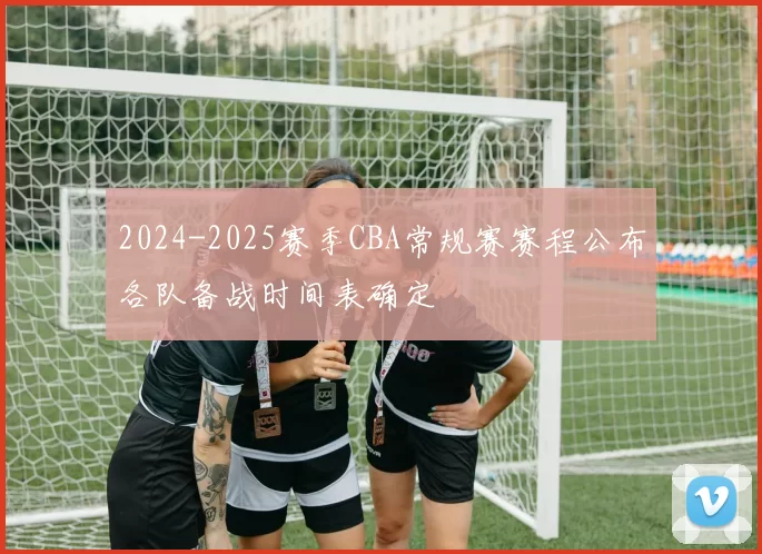 2024-2025赛季CBA常规赛赛程公布各队备战时间表确定