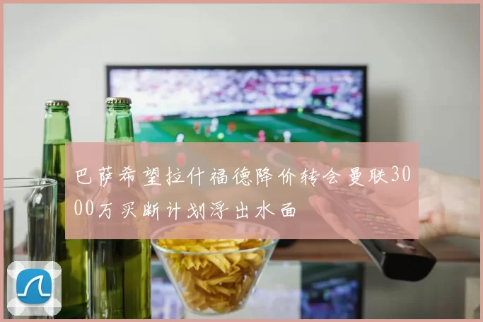 巴萨希望拉什福德降价转会曼联3000万买断计划浮出水面