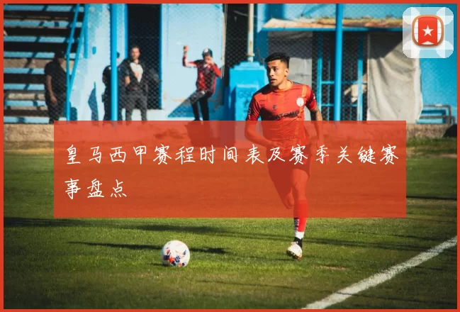 皇马西甲赛程时间表及赛季关键赛事盘点