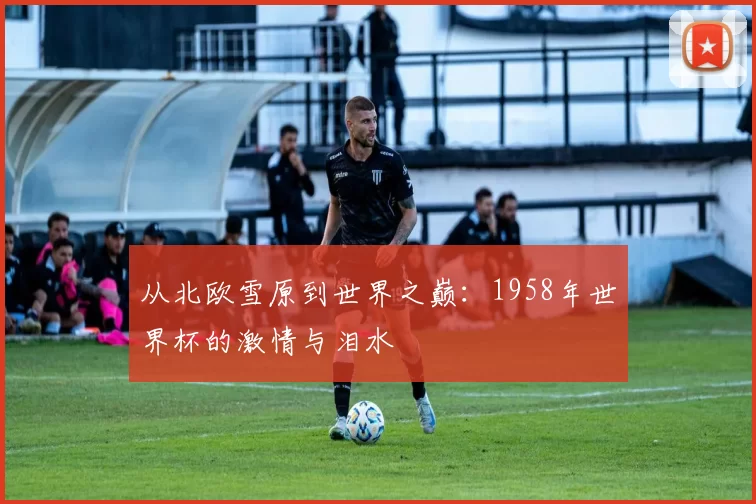 从北欧雪原到世界之巅：1958年世界杯的激情与泪水