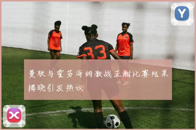 曼联与霍芬海姆激战正酣比赛结果揭晓引发热议
