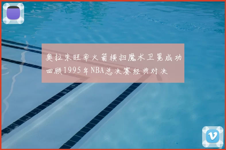 奥拉朱旺率火箭横扫魔术卫冕成功回顾1995年NBA总决赛经典对决