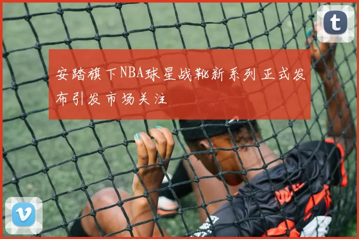 安踏旗下NBA球星战靴新系列正式发布引发市场关注