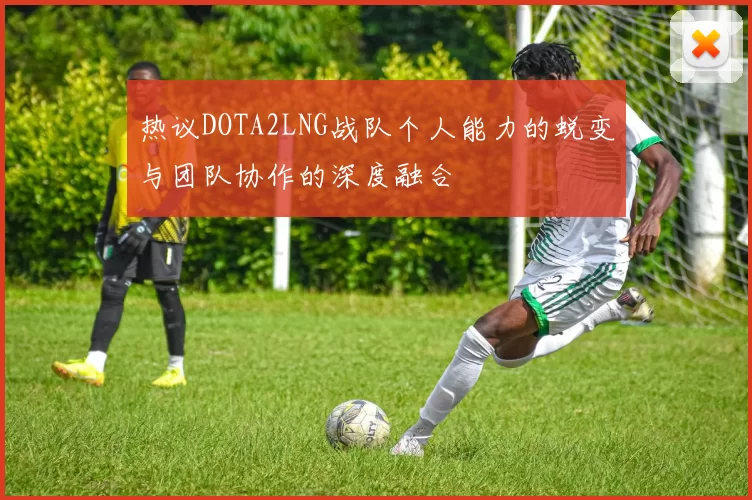 热议DOTA2LNG战队个人能力的蜕变与团队协作的深度融合