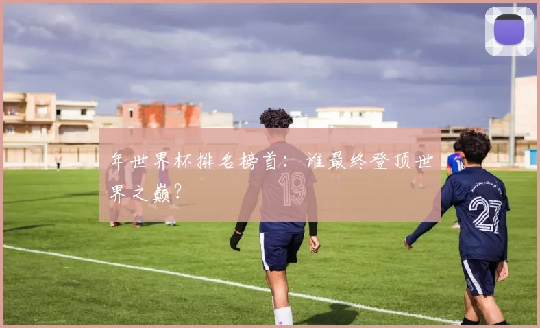年世界杯排名榜首:谁最终登顶世界之巅?