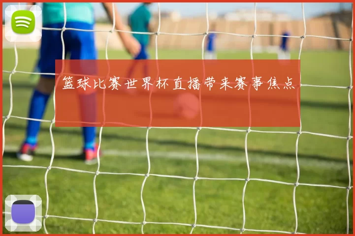 篮球比赛世界杯直播带来赛事焦点