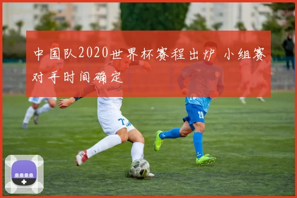 中国队2020世界杯赛程出炉 小组赛对手时间确定
