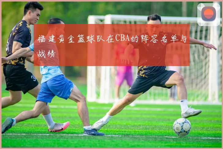 福建黄金篮球队在CBA的阵容名单与战绩