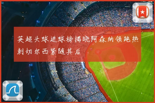 英超头球进球榜揭晓阿森纳领跑热刺切尔西紧随其后