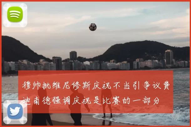 穆帅批维尼修斯庆祝不当引争议费迪南德强调庆祝是比赛的一部分
