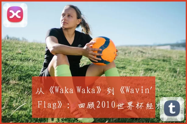 从《Waka Waka》到《Wavin' Flag》：回顾2010世界杯经典主题旋律