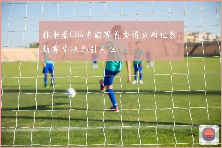 林书豪CBA季前赛首秀得分两位数,新赛季状态引关注