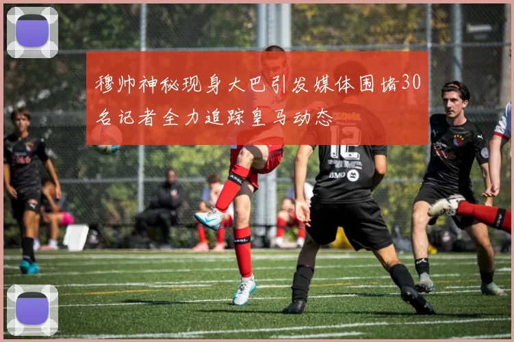 穆帅神秘现身大巴引发媒体围堵30名记者全力追踪皇马动态
