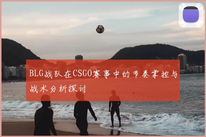 BLG战队在CSGO赛事中的节奏掌控与战术分析探讨