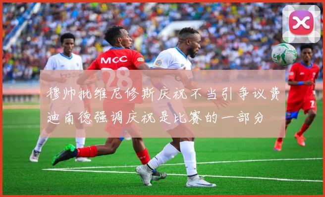 穆帅批维尼修斯庆祝不当引争议费迪南德强调庆祝是比赛的一部分