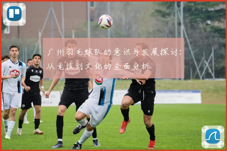 广州羽毛球队的意识与发展探讨:从竞技到文化的全面分析