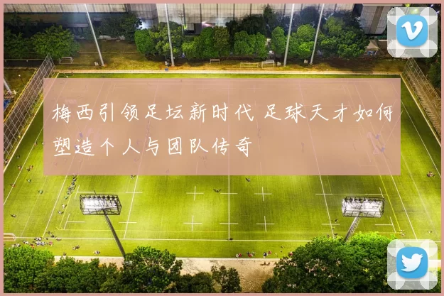 梅西引领足坛新时代 足球天才如何塑造个人与团队传奇