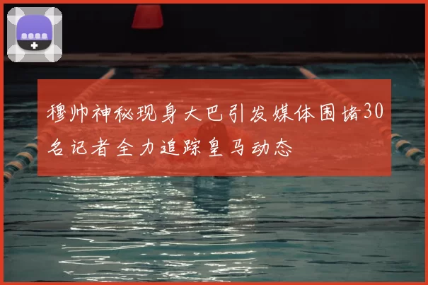 穆帅神秘现身大巴引发媒体围堵30名记者全力追踪皇马动态