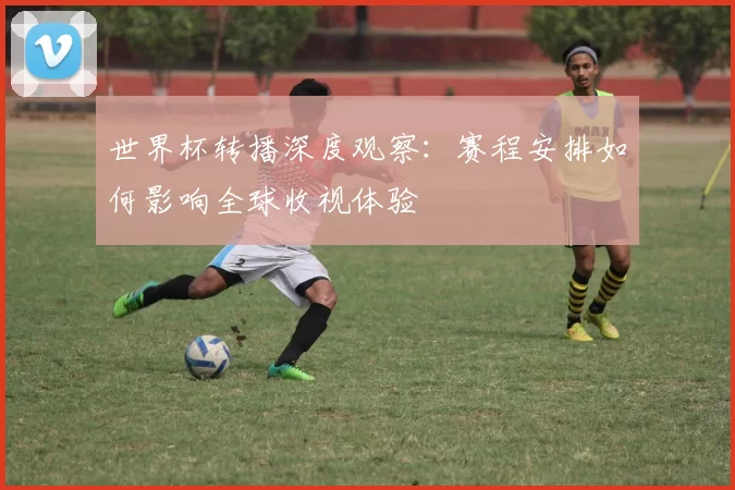 世界杯转播深度观察：赛程安排如何影响全球收视体验