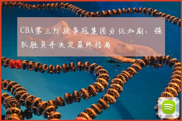CBA第三阶段争冠集团分化加剧,强队胜负手决定最终格局