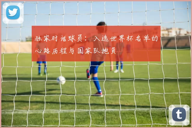 独家对话球员:入选世界杯名单的心路历程与国家队抱负