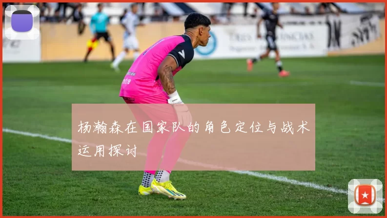 杨瀚森在国家队的角色定位与战术运用探讨