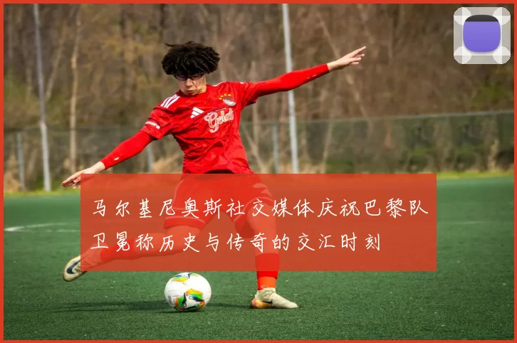 马尔基尼奥斯社交媒体庆祝巴黎队卫冕称历史与传奇的交汇时刻