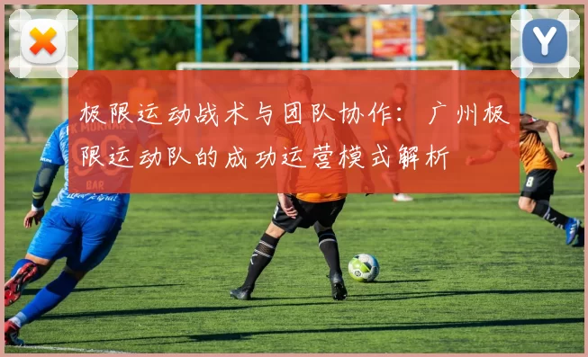 极限运动战术与团队协作:广州极限运动队的成功运营模式解析