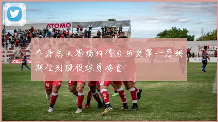 乔丹总决赛场均得分历史第一詹姆斯位列现役球员榜首