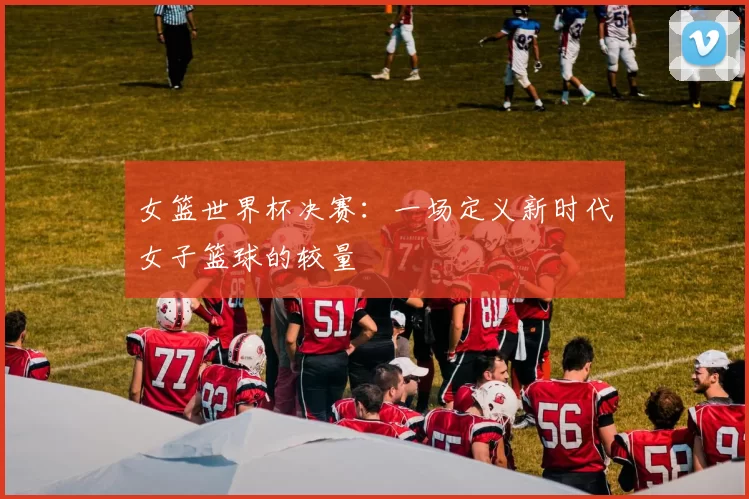 女篮世界杯决赛：一场定义新时代女子篮球的较量