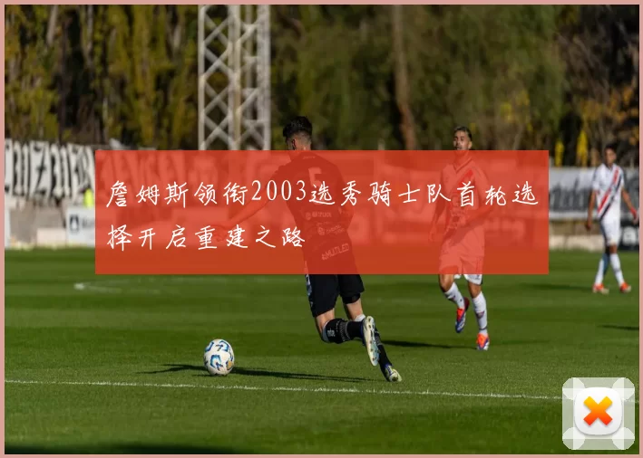 詹姆斯领衔2003选秀骑士队首轮选择开启重建之路