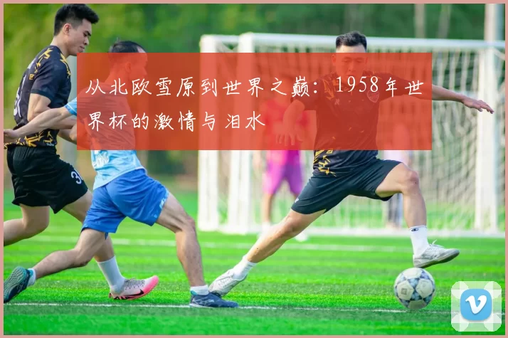 从北欧雪原到世界之巅：1958年世界杯的激情与泪水