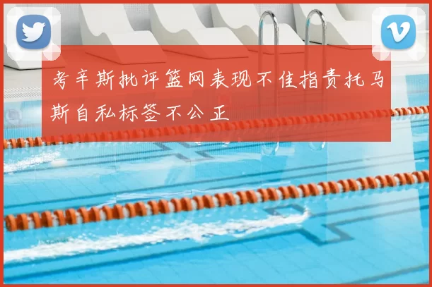 考辛斯批评篮网表现不佳指责托马斯自私标签不公正