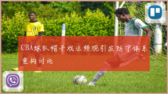 CBA球队帽子戏法频现引发防守体系重构讨论
