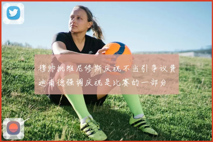 穆帅批维尼修斯庆祝不当引争议费迪南德强调庆祝是比赛的一部分