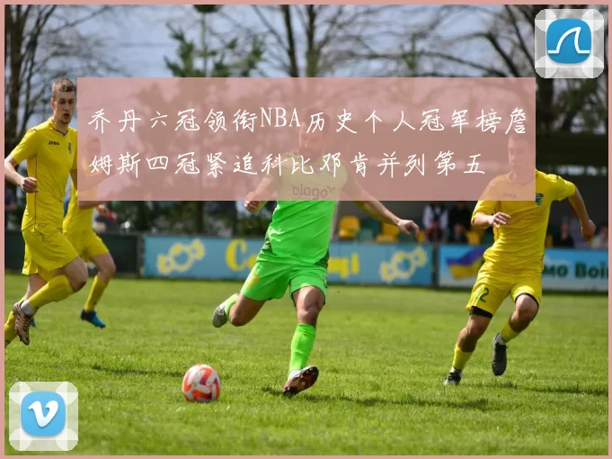 乔丹六冠领衔NBA历史个人冠军榜詹姆斯四冠紧追科比邓肯并列第五