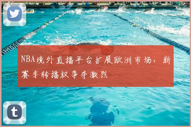 NBA境外直播平台扩展欧洲市场,新赛季转播权争夺激烈