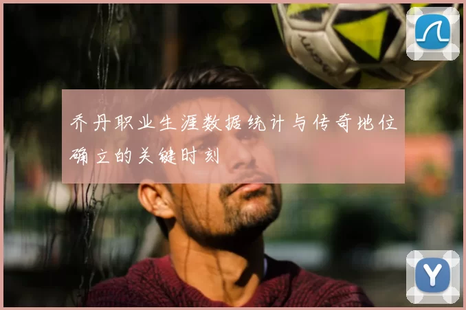 乔丹职业生涯数据统计与传奇地位确立的关键时刻