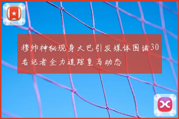 穆帅神秘现身大巴引发媒体围堵30名记者全力追踪皇马动态